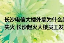 长沙电信大楼外墙为什么起火原因是什么 电信回应长沙大楼失火 长沙起火大楼员工发声