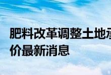 肥料改革调整土地承包的最新消息！粮补、粮价最新消息