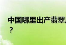 中国哪里出产翡翠原石 翡翠原石产量很大吗？