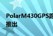 PolarM430GPS跑步手表专为认真的跑步者推出