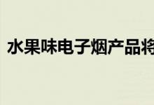 水果味电子烟产品将全部下架 来看最新规定