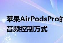 苹果AirPodsPro的力传感器是一种更舒适的音频控制方式