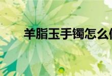 羊脂玉手镯怎么保养才亮 方法教会你