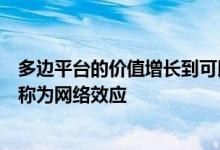 多边平台的价值增长到可以吸引更多用户的程度这种现象被称为网络效应