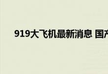 919大飞机最新消息 国产大飞机c919即将获得适航证