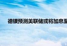 德银预测美联储或将加息至5%以上 美联储加息分析和研判