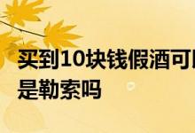 买到10块钱假酒可以索赔1000元吗 索取赔偿是勒索吗