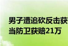 男子遭追砍反击获刑再审无罪获国赔 属于正当防卫获赔21万