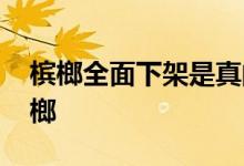 槟榔全面下架是真的吗 为什么湖北人不吃槟榔