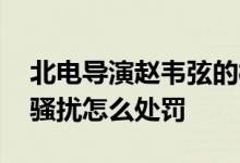 北电导演赵韦弦的样子 导过什么片子被曝性骚扰怎么处罚