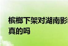 槟榔下架对湖南影响有多大 槟榔全面下架是真的吗