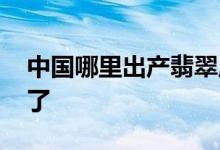 中国哪里出产翡翠原石 看完以下内容就知道了