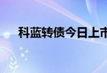 科蓝转债今日上市 发行规模4.946亿元