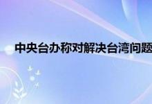 中央台办称对解决台湾问题充满自信 中央台办两岸和平统一