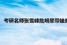 考研名师张雪峰批明星带娃类综艺 张雪峰讲大专生要不要考研