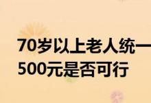 70岁以上老人统一发放高龄津贴 每人统一发500元是否可行