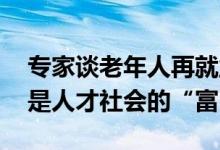 专家谈老年人再就业：现在退休太早了 他们是人才社会的“富