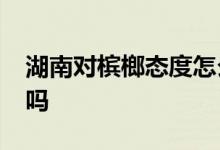 湖南对槟榔态度怎么样？2022槟榔厂会停产吗