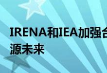 IRENA和IEA加强合作实现安全和可持续的能源未来