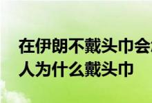 在伊朗不戴头巾会怎样后果很严重吗 伊朗女人为什么戴头巾