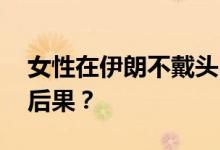 女性在伊朗不戴头巾会怎样 会有什么严重的后果？