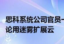 思科系统公司官员一年中的大部分时间都在谈论用迷雾扩展云