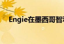 Engie在墨西哥智利签署了电力购买交易