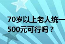 70岁以上老人统一发放高龄津贴 每人统一发500元可行吗？