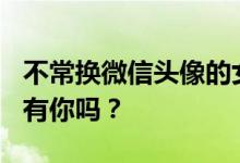 不常换微信头像的女人往往是这4种性格 其中有你吗？