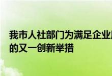 我市人社部门为满足企业用工需求有效缓解企业用工难问题的又一创新举措