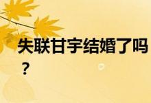 失联甘宇结婚了吗 国家对甘宇的奖励有哪些？