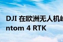 DJI 在欧洲无人机峰会上大张旗鼓推出了Phantom 4 RTK