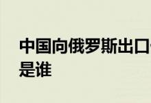 中国向俄罗斯出口什么 普京最佩服的三个人是谁