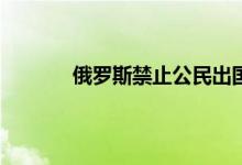 俄罗斯禁止公民出国吗 俄罗斯入境恢复时间