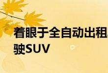 着眼于全自动出租车 优步推出了新的自动驾驶SUV