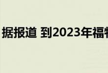 据报道 到2023年福特将再生产两款电动SUV