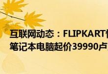 互联网动态：FLIPKART悄悄推出FALKONAERBOOK轻薄笔记本电脑起价39990卢比