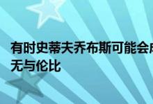 有时史蒂夫乔布斯可能会成为一个混蛋 但在动机和设计方面无与伦比