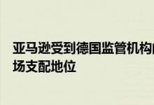 亚马逊受到德国监管机构的调查，称其在大流行期间滥用市场支配地位