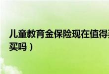 儿童教育金保险现在值得买吗（儿童教育金保险有必需要购买吗）