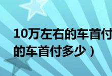 10万左右的车首付多少利息多少（10万左右的车首付多少）