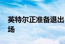 英特尔正准备退出5G智能手机调制解调器市场