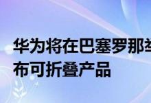 华为将在巴塞罗那举行的虚拟新闻发布会上宣布可折叠产品