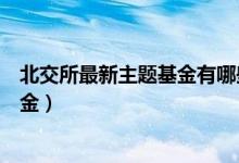 北交所最新主题基金有哪些（北交所基金属于哪些类型的基金）