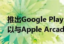 推出Google Play Pass应用和游戏订阅服务以与Apple Arcade竞争