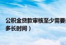 公积金贷款审核至少需要多少天（公积金贷款放款一般需要多长时间）