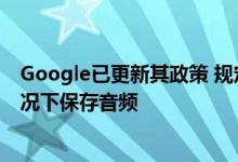 Google已更新其政策 规定其助手不会在未经用户许可的情况下保存音频