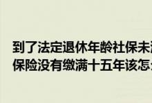 到了法定退休年龄社保未满十五年（到了法定退休年龄养老保险没有缴满十五年该怎么办）