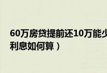 60万房贷提前还10万能少多少（房贷60万提前还20万剩下利息如何算）