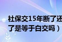 社保交15年断了还可交吗（社保交了一年断了是等于白交吗）